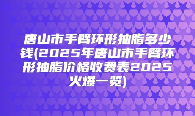 唐山市手臂环形抽脂多少钱(2025年唐山市手臂环形抽脂价格收费表2025火爆一览)