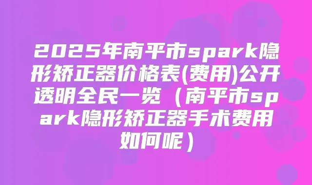 2025年南平市spark隐形矫正器价格表(费用)公开透明全民一览(南平市spark隐形矫正器手术费用如何呢)