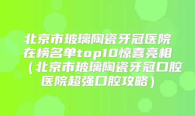 北京市玻璃陶瓷牙冠医院在榜名单top10惊喜亮相（北京市玻璃陶瓷牙冠口腔医院超强口腔攻略）