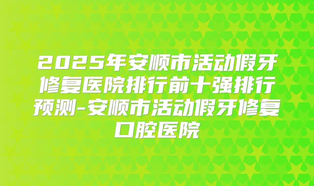 2025年安顺市活动假牙修复医院排行前十强排行预测-安顺市活动假牙修复口腔医院