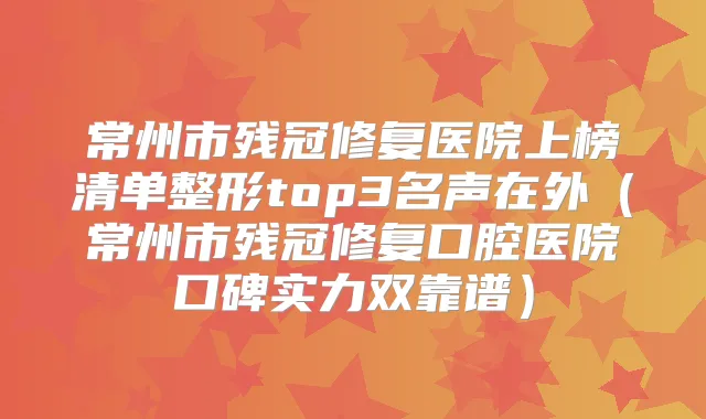 常州市残冠修复医院上榜清单整形top3名声在外(常州市残冠修复口腔医院口碑实力双靠谱)