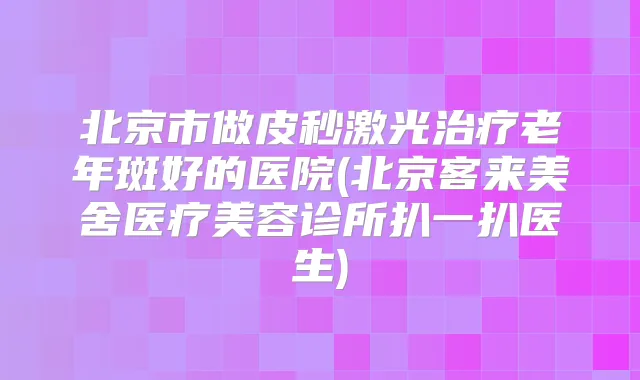 北京市做皮秒激光老年斑好的医院(北京客来美舍医疗美容诊所扒一扒医生)