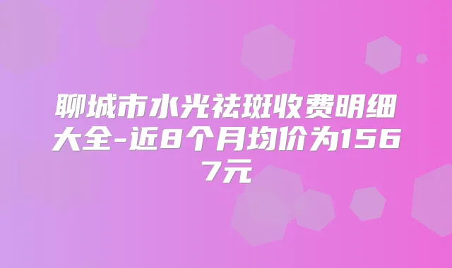 聊城市水光祛斑收费明细大全-近8个月均价为1567元