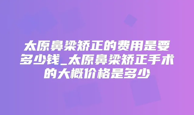 太原鼻梁矫正的费用是要多少钱_太原鼻梁矫正手术的大概价格是多少