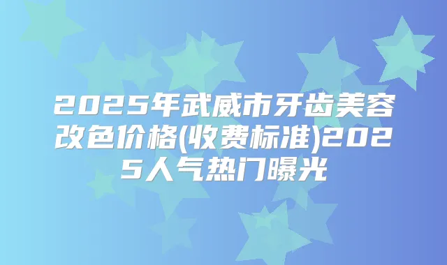 2025年武威市牙齿美容改色价格(收费标准)2025人气热门曝光