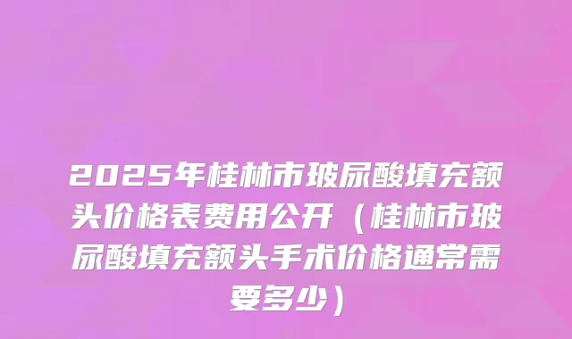 2025年桂林市玻尿酸填充额头价格表费用公开(桂林市玻尿酸填充额头手术价格通常需要多少)