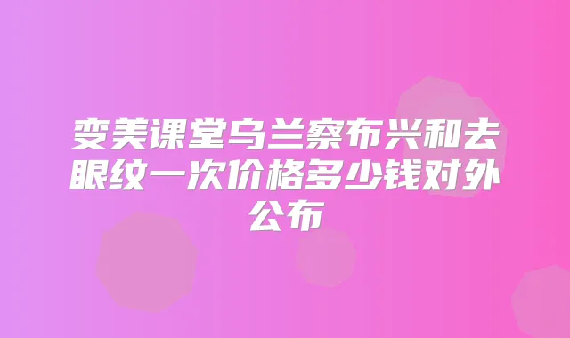 变美课堂乌兰察布兴和去眼纹一次价格多少钱对外公布