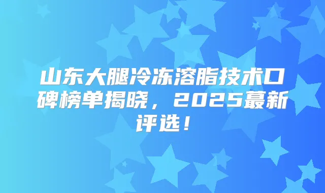 山东大腿冷冻溶脂技术口碑榜单揭晓，2025蕞新评选！
