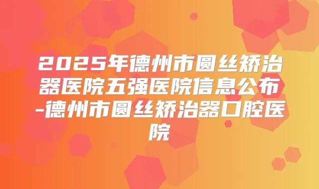 2025年德州市圆丝矫治器医院五强医院信息公布-德州市圆丝矫治器口腔医院