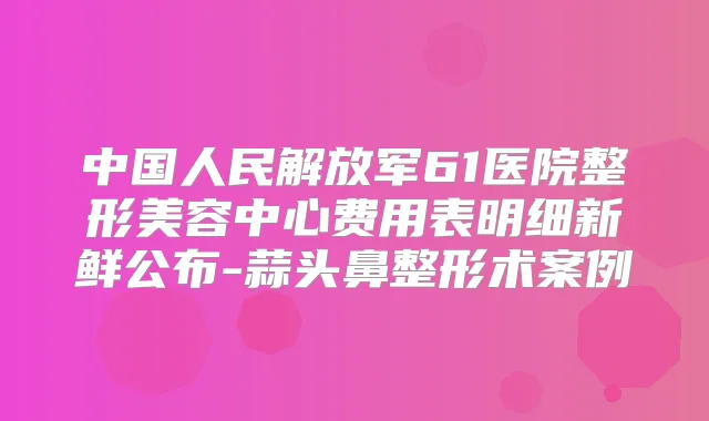 中国人民解放军61医院整形美容中心费用表明细新鲜公布-蒜头鼻整形术案例