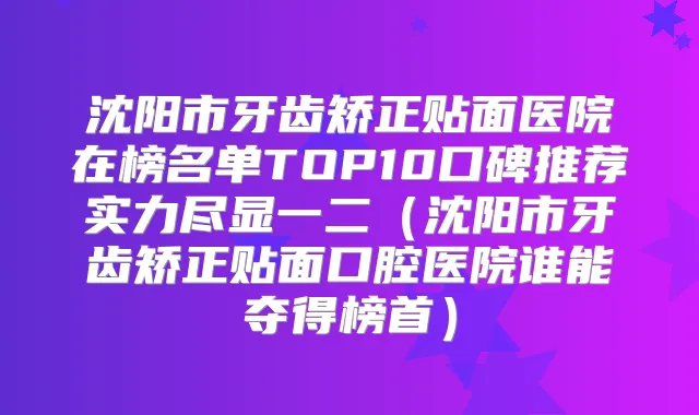 沈阳市牙齿矫正贴面医院在榜名单TOP10口碑推荐实力尽显一二(沈阳市牙齿矫正贴面口腔医院谁能夺得榜首)