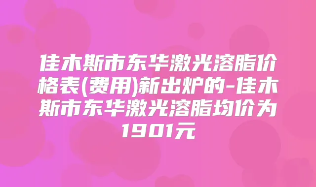 佳木斯市东华激光溶脂价格表(费用)新出炉的-佳木斯市东华激光溶脂均价为1901元