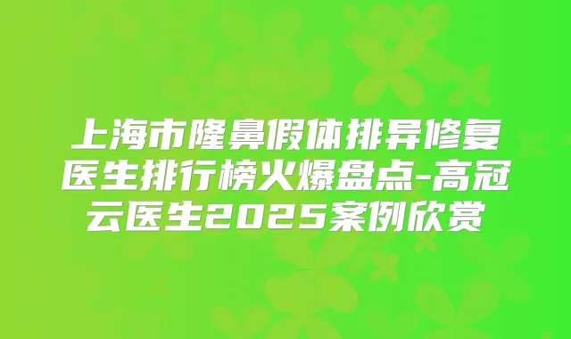 上海市隆鼻假体排异修复医生排行榜火爆盘点-高冠云医生2025案例欣赏
