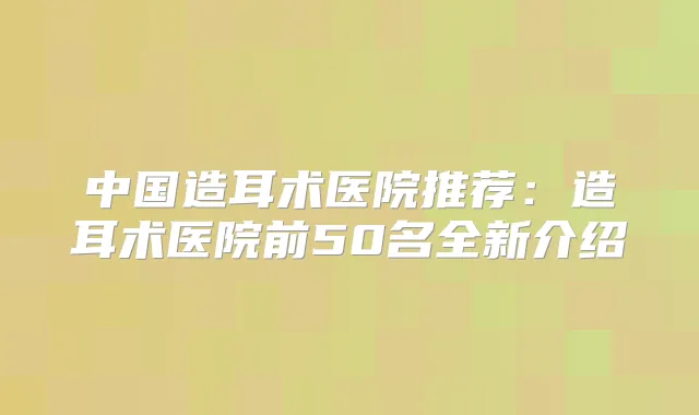中国造耳术医院推荐:造耳术医院前50名全新介绍
