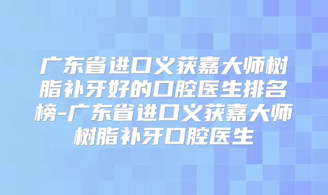 广东省进口义获嘉大师树脂补牙好的口腔医生排名榜-广东省进口义获嘉大师树脂补牙口腔医生