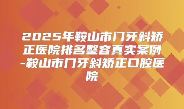 2025年鞍山市门牙斜矫正医院排名整容真实案例-鞍山市门牙斜矫正口腔医院