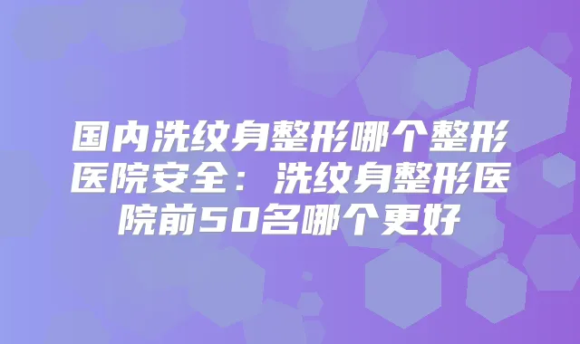 国内洗纹身整形哪个整形医院安全:洗纹身整形医院前50名哪个更好