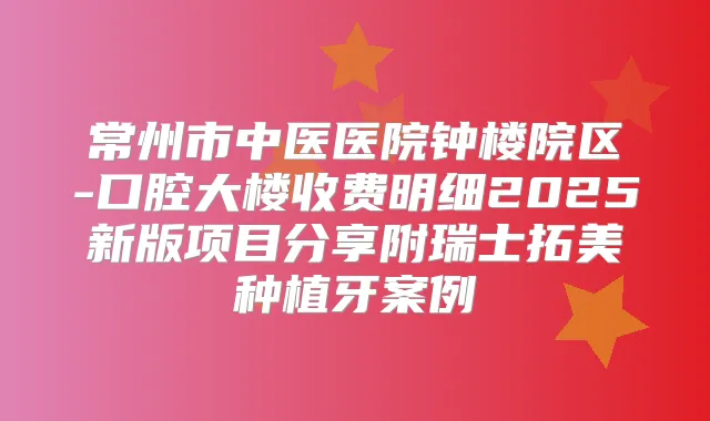 常州市中医医院钟楼院区-口腔大楼收费明细2025新版项目分享附瑞士拓美种植牙案例