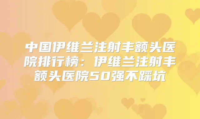 中国伊维兰注射丰额头医院排行榜:伊维兰注射丰额头医院50强不踩坑