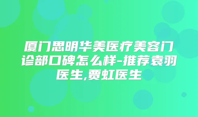 厦门思明华美医疗美容门诊部口碑怎么样-推荐袁羽医生,贾虹医生