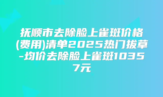 抚顺市去除脸上雀斑价格(费用)清单2025热门拔草-均价去除脸上雀斑10357元