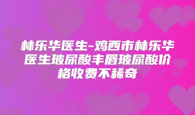 林乐华医生-鸡西市林乐华医生玻尿酸丰唇玻尿酸价格收费不稀奇