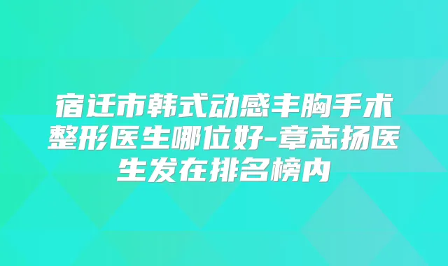 宿迁市韩式动感丰胸手术整形医生哪位好-章志扬医生发在排名榜内