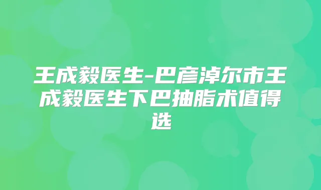 王成毅医生-巴彦淖尔市王成毅医生下巴抽脂术值得选