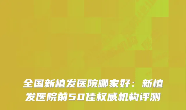 全国新植发医院哪家好:新植发医院前50佳机构评测