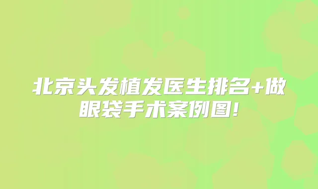 北京头发植发医生排名+做眼袋手术案例图!