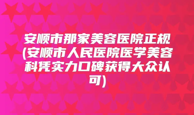 安顺市那家美容医院正规(安顺市人民医院医学美容科凭实力口碑获得大众认可)