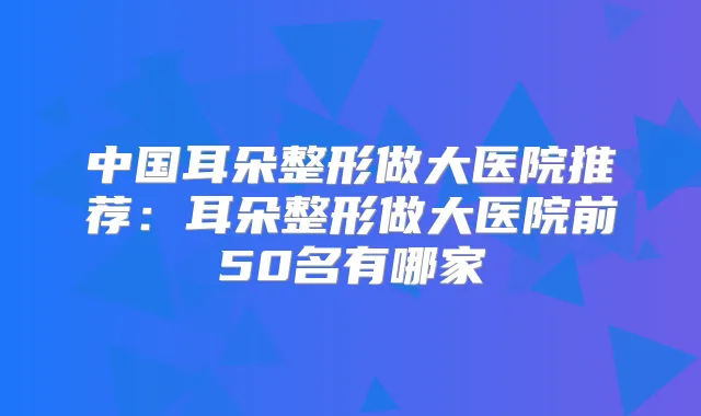 中国耳朵整形做大医院推荐：耳朵整形做大医院前50名有哪家