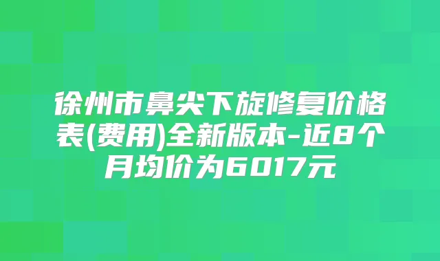 徐州市鼻尖下旋修复价格表(费用)全新版本-近8个月均价为6017元