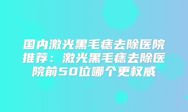 国内激光黑毛痣去除医院推荐:激光黑毛痣去除医院前50位哪个更