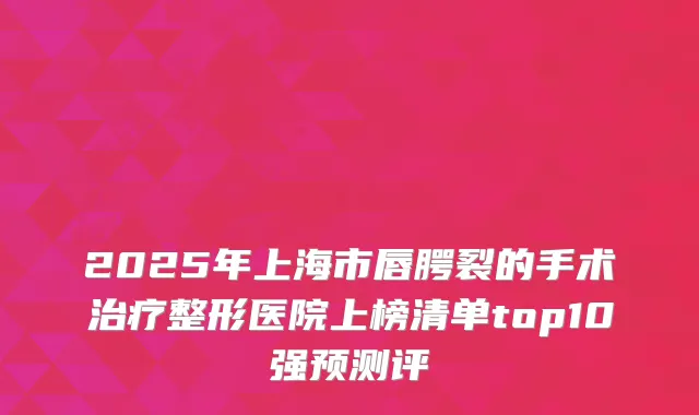 2025年上海市唇腭裂的手术整形医院上榜清单top10强预测评