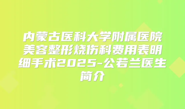 内蒙古医科大学附属医院美容整形烧伤科费用表明细手术2025-公若兰医生简介