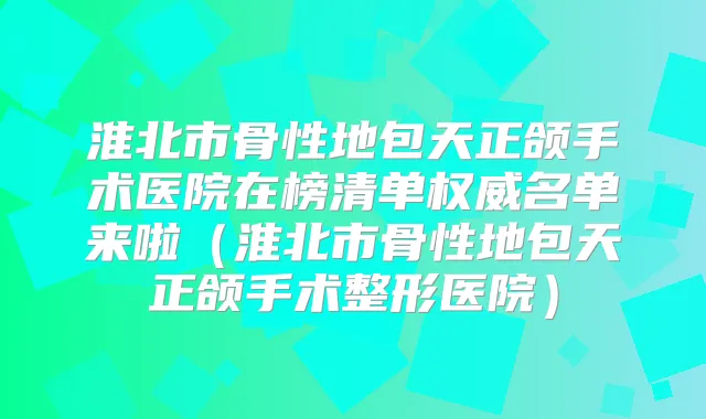 淮北市骨性地包天正颌手术医院在榜清单名单来啦（淮北市骨性地包天正颌手术整形医院）