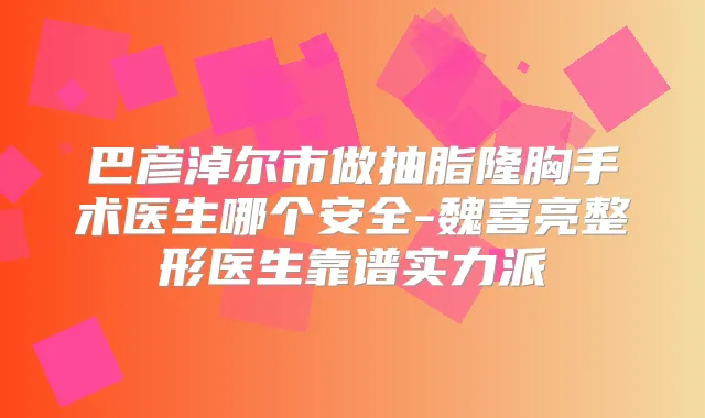 巴彦淖尔市做抽脂隆胸手术医生哪个安全-魏喜亮整形医生靠谱实力派