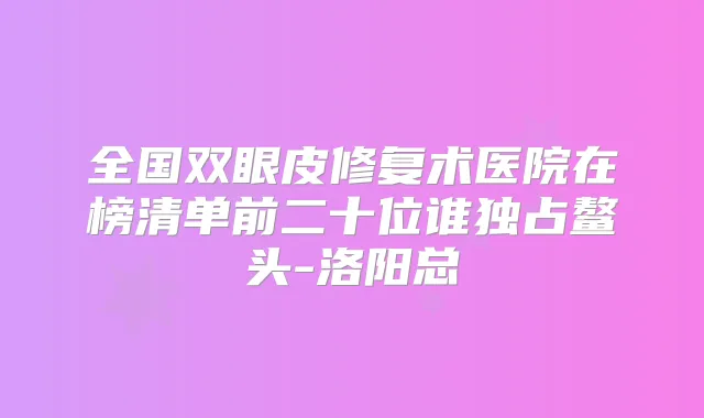 全国双眼皮修复术医院在榜清单前二十位谁独占鳌头-洛阳总