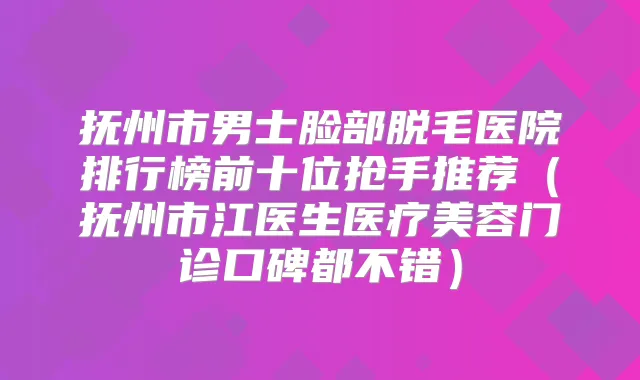 抚州市男士脸部脱毛医院排行榜前十位抢手推荐(抚州市江医生医疗美容门诊口碑都不错)