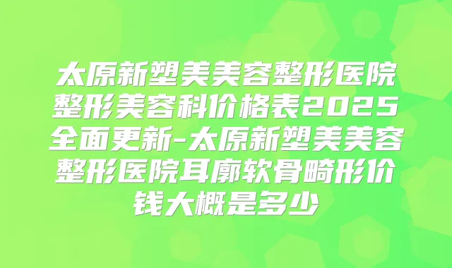 太原新塑美美容整形医院整形美容科价格表2025全面更新-太原新塑美美容整形医院耳廓软骨畸形价钱大概是多少