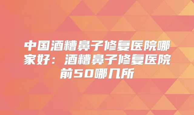 中国酒糟鼻子修复医院哪家好：酒糟鼻子修复医院前50哪几所
