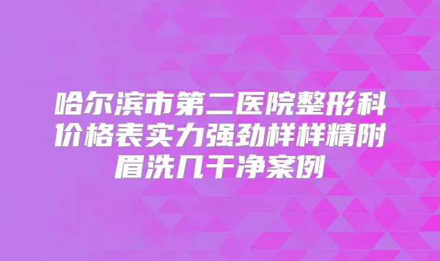 哈尔滨市第二医院整形科价格表实力强劲样样精附眉洗几干净案例