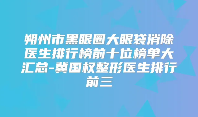 朔州市黑眼圈大眼袋消除医生排行榜前十位榜单大汇总-冀国权整形医生排行前三