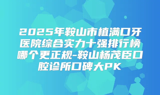 2025年鞍山市植满口牙医院综合实力十强排行榜哪个更正规-鞍山杨茂臣口腔诊所口碑大PK