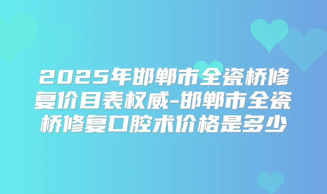 2025年邯郸市全瓷桥修复价目表-邯郸市全瓷桥修复口腔术价格是多少