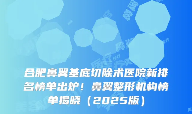 合肥鼻翼基底切除术医院新排名榜单出炉!鼻翼整形机构榜单揭晓(2025版)