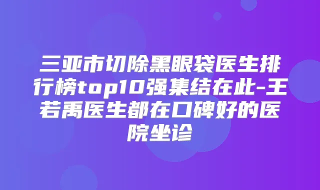 三亚市切除黑眼袋医生排行榜top10强集结在此-王若禹医生都在口碑好的医院坐诊