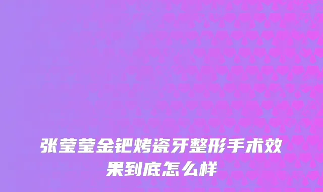 张莹莹金钯烤瓷牙整形手术效果到底怎么样