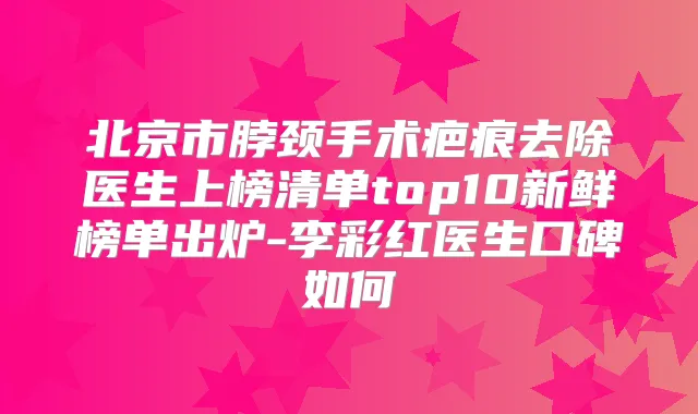 北京市脖颈手术疤痕去除医生上榜清单top10新鲜榜单出炉-李彩红医生口碑如何